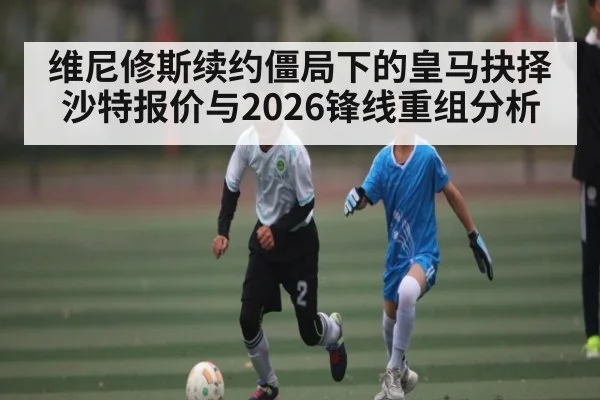 维尼修斯续约僵局下的皇马抉择 沙特报价与2026锋线重组分析